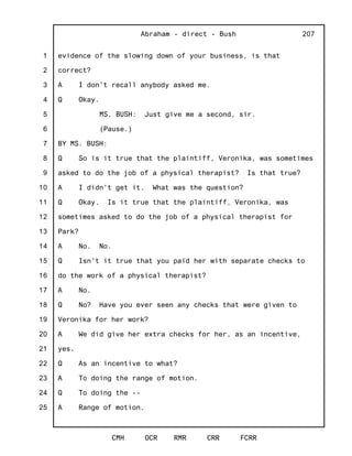1
2
3
4
5
6
7
8
9
10
11
12
13
14
15
16
17
18
19
20
21
22
23
24
25
Abraham - direct - Bush
CMH OCR RMR CRR FCRR
207
evidence of the slowing down of your business, is that
correct?
A I don't recall anybody asked me.
Q Okay.
MS. BUSH: Just give me a second, sir.
(Pause.)
BY MS. BUSH:
Q So is it true that the plaintiff, Veronika, was sometimes
asked to do the job of a physical therapist? Is that true?
A I didn't get it. What was the question?
Q Okay. Is it true that the plaintiff, Veronika, was
sometimes asked to do the job of a physical therapist for
Park?
A No. No.
Q Isn't it true that you paid her with separate checks to
do the work of a physical therapist?
A No.
Q No? Have you ever seen any checks that were given to
Veronika for her work?
A We did give her extra checks for her, as an incentive,
yes.
Q As an incentive to what?
A To doing the range of motion.
Q To doing the --
A Range of motion.
 