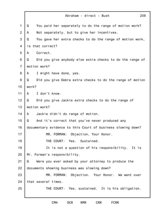 1
2
3
4
5
6
7
8
9
10
11
12
13
14
15
16
17
18
19
20
21
22
23
24
25
Abraham - direct - Bush
CMH OCR RMR CRR FCRR
208
Q You paid her separately to do the range of motion work?
A Not separately, but to give her incentives.
Q You gave her extra checks to do the range of motion work,
is that correct?
A Correct.
Q Did you give anybody else extra checks to do the range of
motion work?
A I might have done, yes.
Q Did you give Debra extra checks to do the range of motion
work?
A I don't know.
Q Did you give Jackie extra checks to do the range of
motion work?
A Jackie didn't do range of motion.
Q And it's correct that you've never produced any
documentary evidence to this Court of business slowing down?
MR. FORMAN: Objection, Your Honor.
THE COURT: Yes. Sustained.
It is not a question of his responsibility. It is
Mr. Forman's responsibility.
Q Were you ever asked by your attorney to produce the
documents showing business was slowing down?
MR. FORMAN: Objection. Your Honor. We went over
that several times.
THE COURT: Yes, sustained. It is his obligation.
 