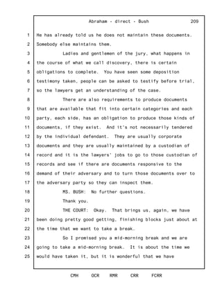 1
2
3
4
5
6
7
8
9
10
11
12
13
14
15
16
17
18
19
20
21
22
23
24
25
Abraham - direct - Bush
CMH OCR RMR CRR FCRR
209
He has already told us he does not maintain these documents.
Somebody else maintains them.
Ladies and gentlemen of the jury, what happens in
the course of what we call discovery, there is certain
obligations to complete. You have seen some deposition
testimony taken, people can be asked to testify before trial,
so the lawyers get an understanding of the case.
There are also requirements to produce documents
that are available that fit into certain categories and each
party, each side, has an obligation to produce those kinds of
documents, if they exist. And it's not necessarily tendered
by the individual defendant. They are usually corporate
documents and they are usually maintained by a custodian of
record and it is the lawyers' jobs to go to those custodian of
records and see if there are documents responsive to the
demand of their adversary and to turn those documents over to
the adversary party so they can inspect them.
MS. BUSH: No further questions.
Thank you.
THE COURT: Okay. That brings us, again, we have
been doing pretty good getting, finishing blocks just about at
the time that we want to take a break.
So I promised you a mid-morning break and we are
going to take a mid-morning break. It is about the time we
would have taken it, but it is wonderful that we have
 