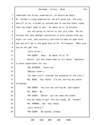 1
2
3
4
5
6
7
8
9
10
11
12
13
14
15
16
17
18
19
20
21
22
23
24
25
Abraham - direct - Bush
CMH OCR RMR CRR FCRR
210
completed the direct examination, so before we begin
Mr. Forman's cross-examination, we will give you, the jury,
and all of us, a break to refresh and to use any other rooms
that you might need to use. So about 10 or 15 minutes.
You are going to retire to the jury room. Do not
discuss the case amongst yourselves or with anyone else you
might run into, and certainly continue to keep an open mind
and you will be in the good care of Mr. Villanueva. Make sure
you do not get lost.
(Jury exits.)
THE COURT: Okay. So about 10 or 15.
Doctor, you can stand down or sit there. Whatever
is more comfortable for you.
THE WITNESS: Thank you.
(Recess taken.)
(In open court; outside the presence of the jury.)
MS. BUSH: Your Honor, I'm not calling any other
witnesses.
THE COURT: You are not calling Ms. Garriques?
MS. BUSH: No.
THE COURT: Doctor, you can take the stand.
Are we ready to go? Are you ready, Mr. Forman?
MR. FORMAN: Yes, Your Honor.
(Jury enters.)
THE COURT: Be seated, please.
 