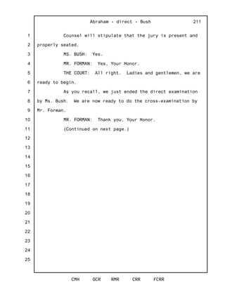 1
2
3
4
5
6
7
8
9
10
11
12
13
14
15
16
17
18
19
20
21
22
23
24
25
Abraham - direct - Bush
CMH OCR RMR CRR FCRR
211
Counsel will stipulate that the jury is present and
properly seated.
MS. BUSH: Yes.
MR. FORMAN: Yes, Your Honor.
THE COURT: All right. Ladies and gentlemen, we are
ready to begin.
As you recall, we just ended the direct examination
by Ms. Bush. We are now ready to do the cross-examination by
Mr. Forman.
MR. FORMAN: Thank you, Your Honor.
(Continued on next page.)
 