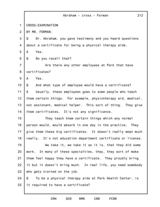 1
2
3
4
5
6
7
8
9
10
11
12
13
14
15
16
17
18
19
20
21
22
23
24
25
Abraham - cross - Forman
CMH OCR RMR CRR FCRR
212
CROSS-EXAMINATION
BY MR. FORMAN:
Q Dr. Abraham, you gave testimony and you heard questions
about a certificate for being a physical therapy aide.
A Yes.
Q Do you recall that?
Are there any other employees at Park that have
certificates?
A Yes.
Q And what type of employee would have a certificate?
A Usually, these employees goes to some people who teach
them certain things. For example, physiotherapy aid, medical,
not assistant, medical helper. This sort of thing. They give
them certificates. It's not any significance.
They teach them certain things which any normal
person would, would absorb in one day in the practice. They
give them these big certificates. It doesn't really mean much
really. It's not education department certificate or license.
We take it, we take it as it is, that they did some
work. In many of these specialties, they, they sort of make
them feel happy they have a certificate. They proudly bring
it but it doesn't bring much. In real life, you need somebody
who gets trained on the job.
Q To be a physical therapy aide at Park Health Center, is
it required to have a certificate?
 