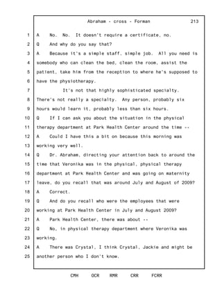 1
2
3
4
5
6
7
8
9
10
11
12
13
14
15
16
17
18
19
20
21
22
23
24
25
Abraham - cross - Forman
CMH OCR RMR CRR FCRR
213
A No. No. It doesn't require a certificate, no.
Q And why do you say that?
A Because it's a simple staff, simple job. All you need is
somebody who can clean the bed, clean the room, assist the
patient, take him from the reception to where he's supposed to
have the physiotherapy.
It's not that highly sophisticated specialty.
There's not really a specialty. Any person, probably six
hours would learn it, probably less than six hours.
Q If I can ask you about the situation in the physical
therapy department at Park Health Center around the time --
A Could I have this a bit on because this morning was
working very well.
Q Dr. Abraham, directing your attention back to around the
time that Veronika was in the physical, physical therapy
department at Park Health Center and was going on maternity
leave, do you recall that was around July and August of 2009?
A Correct.
Q And do you recall who were the employees that were
working at Park Health Center in July and August 2009?
A Park Health Center, there was about --
Q No, in physical therapy department where Veronika was
working.
A There was Crystal, I think Crystal, Jackie and might be
another person who I don't know.
 