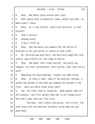 1
2
3
4
5
6
7
8
9
10
11
12
13
14
15
16
17
18
19
20
21
22
23
24
25
Abraham - cross - Forman
CMH OCR RMR CRR FCRR
214
Q Okay. Was Debra there around that time?
A When Jackie went to maternity leave, before she went, no.
Debra wasn't there.
Q Okay. So it was Crystal, Jackie and Veronika, is that
correct?
A That's correct.
Q Anybody else?
A I don't think so.
Q Okay. And how would you compare the job duties of
Veronika to the job duties of Jackie at that time?
A No, Veronika was much more, had much more expertise than
Jackie, specifically for the range of motion.
Q Okay. How about their other duties? How would you
compare, not their performance, their duties, what they did at
work?
A Regarding the physiotherapy, roughly the same thing.
Q Okay. Is there a back, some of the physical therapy, a
person who worked in the back and someone who worked in the
front. Have you heard those terms used?
A Yes, the front room is reception. When people come off
the elevator, the first person they see is the receptionist
and that's what they call the front.
The back, that's where the person, the visitor, the
aide stays with the physical therapist doing what we just
described.
 