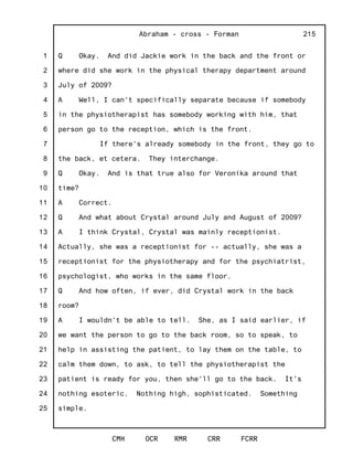 1
2
3
4
5
6
7
8
9
10
11
12
13
14
15
16
17
18
19
20
21
22
23
24
25
Abraham - cross - Forman
CMH OCR RMR CRR FCRR
215
Q Okay. And did Jackie work in the back and the front or
where did she work in the physical therapy department around
July of 2009?
A Well, I can't specifically separate because if somebody
in the physiotherapist has somebody working with him, that
person go to the reception, which is the front.
If there's already somebody in the front, they go to
the back, et cetera. They interchange.
Q Okay. And is that true also for Veronika around that
time?
A Correct.
Q And what about Crystal around July and August of 2009?
A I think Crystal, Crystal was mainly receptionist.
Actually, she was a receptionist for -- actually, she was a
receptionist for the physiotherapy and for the psychiatrist,
psychologist, who works in the same floor.
Q And how often, if ever, did Crystal work in the back
room?
A I wouldn't be able to tell. She, as I said earlier, if
we want the person to go to the back room, so to speak, to
help in assisting the patient, to lay them on the table, to
calm them down, to ask, to tell the physiotherapist the
patient is ready for you, then she'll go to the back. It's
nothing esoteric. Nothing high, sophisticated. Something
simple.
 