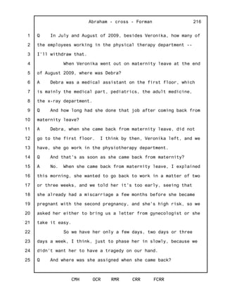 1
2
3
4
5
6
7
8
9
10
11
12
13
14
15
16
17
18
19
20
21
22
23
24
25
Abraham - cross - Forman
CMH OCR RMR CRR FCRR
216
Q In July and August of 2009, besides Veronika, how many of
the employees working in the physical therapy department --
I'll withdraw that.
When Veronika went out on maternity leave at the end
of August 2009, where was Debra?
A Debra was a medical assistant on the first floor, which
is mainly the medical part, pediatrics, the adult medicine,
the x-ray department.
Q And how long had she done that job after coming back from
maternity leave?
A Debra, when she came back from maternity leave, did not
go to the first floor. I think by then, Veronika left, and we
have, she go work in the physiotherapy department.
Q And that's as soon as she came back from maternity?
A No. When she came back from maternity leave, I explained
this morning, she wanted to go back to work in a matter of two
or three weeks, and we told her it's too early, seeing that
she already had a miscarriage a few months before she became
pregnant with the second pregnancy, and she's high risk, so we
asked her either to bring us a letter from gynecologist or she
take it easy.
So we have her only a few days, two days or three
days a week, I think, just to phase her in slowly, because we
didn't want her to have a tragedy on our hand.
Q And where was she assigned when she came back?
 