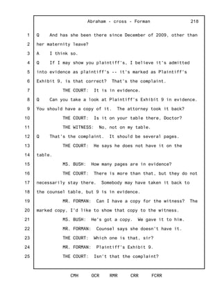 1
2
3
4
5
6
7
8
9
10
11
12
13
14
15
16
17
18
19
20
21
22
23
24
25
Abraham - cross - Forman
CMH OCR RMR CRR FCRR
218
Q And has she been there since December of 2009, other than
her maternity leave?
A I think so.
Q If I may show you plaintiff's, I believe it's admitted
into evidence as plaintiff's -- it's marked as Plaintiff's
Exhibit 9, is that correct? That's the complaint.
THE COURT: It is in evidence.
Q Can you take a look at Plaintiff's Exhibit 9 in evidence.
You should have a copy of it. The attorney took it back?
THE COURT: Is it on your table there, Doctor?
THE WITNESS: No, not on my table.
Q That's the complaint. It should be several pages.
THE COURT: He says he does not have it on the
table.
MS. BUSH: How many pages are in evidence?
THE COURT: There is more than that, but they do not
necessarily stay there. Somebody may have taken it back to
the counsel table, but 9 is in evidence.
MR. FORMAN: Can I have a copy for the witness? The
marked copy, I'd like to show that copy to the witness.
MS. BUSH: He's got a copy. We gave it to him.
MR. FORMAN: Counsel says she doesn't have it.
THE COURT: Which one is that, sir?
MR. FORMAN: Plaintiff's Exhibit 9.
THE COURT: Isn't that the complaint?
 
