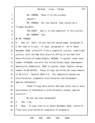 1
2
3
4
5
6
7
8
9
10
11
12
13
14
15
16
17
18
19
20
21
22
23
24
25
Abraham - cross - Forman
CMH OCR RMR CRR FCRR
219
MR. FORMAN: Show it to the witness.
(Pause.)
MR. FORMAN: For the record, that should be a
17-page document.
THE COURT: And it is the complaint in this action.
MR. FORMAN: Yes.
BY MR. FORMAN:
Q Now, Dr. Jamil, do you see the second page, paragraph 8.
I can read it to you. It says, paragraph 8: On or about
December 2009, plaintiff filed a complaint jointly, underlined
jointly, with the New York District Office of the New York
State Division of Human Rights, NYSDHR, in quotes, under case
number 10138266, and with the United States Equal Employment
Opportunity Commission, EEOC in quotes, under federal charge
number 16-GB-001070. These filings satisfied the requirements
of 42 U.S.C., Section 2000 C-5. The complaints charge sex
discrimination, pregnancy discrimination and harassment
against defendants.
These filings were within 300 days after one or more
occurrences of defendants's discriminatory conduct against
plaintiff.
Do you see that paragraph?
A Yes, I do.
Q Okay. It says that on or about December 2009, plaintiff
filed this discrimination complaint of pregnancy
 