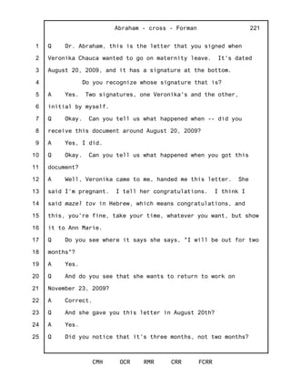 1
2
3
4
5
6
7
8
9
10
11
12
13
14
15
16
17
18
19
20
21
22
23
24
25
Abraham - cross - Forman
CMH OCR RMR CRR FCRR
221
Q Dr. Abraham, this is the letter that you signed when
Veronika Chauca wanted to go on maternity leave. It's dated
August 20, 2009, and it has a signature at the bottom.
Do you recognize whose signature that is?
A Yes. Two signatures, one Veronika's and the other,
initial by myself.
Q Okay. Can you tell us what happened when -- did you
receive this document around August 20, 2009?
A Yes, I did.
Q Okay. Can you tell us what happened when you got this
document?
A Well, Veronika came to me, handed me this letter. She
said I'm pregnant. I tell her congratulations. I think I
said mazel tov in Hebrew, which means congratulations, and
this, you're fine, take your time, whatever you want, but show
it to Ann Marie.
Q Do you see where it says she says, "I will be out for two
months"?
A Yes.
Q And do you see that she wants to return to work on
November 23, 2009?
A Correct.
Q And she gave you this letter in August 20th?
A Yes.
Q Did you notice that it's three months, not two months?
 