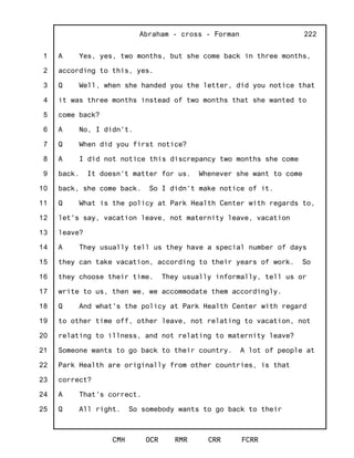 1
2
3
4
5
6
7
8
9
10
11
12
13
14
15
16
17
18
19
20
21
22
23
24
25
Abraham - cross - Forman
CMH OCR RMR CRR FCRR
222
A Yes, yes, two months, but she come back in three months,
according to this, yes.
Q Well, when she handed you the letter, did you notice that
it was three months instead of two months that she wanted to
come back?
A No, I didn't.
Q When did you first notice?
A I did not notice this discrepancy two months she come
back. It doesn't matter for us. Whenever she want to come
back, she come back. So I didn't make notice of it.
Q What is the policy at Park Health Center with regards to,
let's say, vacation leave, not maternity leave, vacation
leave?
A They usually tell us they have a special number of days
they can take vacation, according to their years of work. So
they choose their time. They usually informally, tell us or
write to us, then we, we accommodate them accordingly.
Q And what's the policy at Park Health Center with regard
to other time off, other leave, not relating to vacation, not
relating to illness, and not relating to maternity leave?
Someone wants to go back to their country. A lot of people at
Park Health are originally from other countries, is that
correct?
A That's correct.
Q All right. So somebody wants to go back to their
 