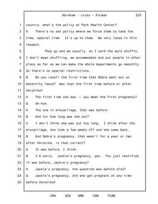 1
2
3
4
5
6
7
8
9
10
11
12
13
14
15
16
17
18
19
20
21
22
23
24
25
Abraham - cross - Forman
CMH OCR RMR CRR FCRR
223
country, what's the policy at Park Health Center?
A There's no set policy where we force them to take the
time, special time. It's up to them. We very loose in this
respect.
They go and we usually, as I said the word shuffle,
I don't mean shuffling, we accommodate and put people in other
place as far as we can make the whole departments go smoothly.
So there's no special restrictions.
Q Do you recall the first time that Debra went out on
maternity leave? Was that the first time before or after
Veronika?
A The first time she was -- you mean the first pregnancy?
Q Uh-huh.
A The one in miscarriage, that was before.
Q And for how long was she out?
A I don't think she was out too long. I think after the
miscarriage, she took a few weeks off and she came back.
Q And Debra's pregnancy, that wasn't for a year or two
after Veronika, is that correct?
A It was before, I think.
Q I'm sorry. Jackie's pregnancy, yes. You just testified
it was before, Jackie's pregnancy?
A Jackie's pregnancy, the question was before also?
Q Jackie's pregnancy, did she get pregnant at any time
before Veronika?
 