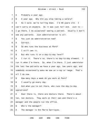1
2
3
4
5
6
7
8
9
10
11
12
13
14
15
16
17
18
19
20
21
22
23
24
25
Abraham - direct - Bush
CMH OCR RMR CRR FCRR
152
A Probably a year ago.
Q A year ago. Why did you stop taking a salary?
A As I said, we're tailing down. I'm 86 years old. I
can't carry on anymore. So it was just tail end. Just to --
I go there, I do occasional seeing a patient. Usually I don't
see any patients. Just administration is all.
Q You just do administration now?
A Correct.
Q So who runs the business at Park?
A I still own it.
Q But who runs it on a day-to-day level?
A I run it. There's no, there's no day-to-day element. I
run it when I'm there. So, when I'm there, I just administer
the last few patients we have a year ago, two years ago, and
somebody occasionally asks me see an x-ray or image. That's
all I do now.
Q How many days a week do you work at Park?
A I usually go every day.
Q And when you're not there, who runs the day-to-day
operations?
A Over there is, there are doctors there. There's about
ten, ten doctors. They work on their own and there's a
manager and the people run the office.
Q Who's the manager?
A The manager is Ann Marie Garriques.
 