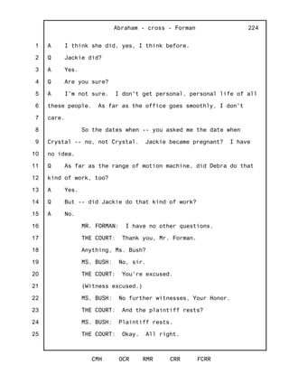 1
2
3
4
5
6
7
8
9
10
11
12
13
14
15
16
17
18
19
20
21
22
23
24
25
Abraham - cross - Forman
CMH OCR RMR CRR FCRR
224
A I think she did, yes, I think before.
Q Jackie did?
A Yes.
Q Are you sure?
A I'm not sure. I don't get personal, personal life of all
these people. As far as the office goes smoothly, I don't
care.
So the dates when -- you asked me the date when
Crystal -- no, not Crystal. Jackie became pregnant? I have
no idea.
Q As far as the range of motion machine, did Debra do that
kind of work, too?
A Yes.
Q But -- did Jackie do that kind of work?
A No.
MR. FORMAN: I have no other questions.
THE COURT: Thank you, Mr. Forman.
Anything, Ms. Bush?
MS. BUSH: No, sir.
THE COURT: You're excused.
(Witness excused.)
MS. BUSH: No further witnesses, Your Honor.
THE COURT: And the plaintiff rests?
MS. BUSH: Plaintiff rests.
THE COURT: Okay. All right.
 