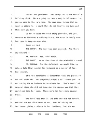 1
2
3
4
5
6
7
8
9
10
11
12
13
14
15
16
17
18
19
20
21
22
23
24
25
CMH OCR RMR CRR FCRR
225
Ladies and gentlemen, that brings us to the end of a
building block. We are going to take a very brief recess, let
you go back to the jury room. We have some things that we
need to attend to in court that do not involve the jury and
then call you back.
Do not discuss the case among yourself, and just
because we finished a building block, the case is hardly over.
Continue to keep an open mind.
(Jury exits.)
THE COURT: The jury has been excused. Are there
any motions --
MR. FORMAN: Yes, Your Honor.
THE COURT: -- at the close of the plaintiff's case?
MR. FORMAN: For the defendant, we would like to
make a Rule 50(a) motion for judgment as a matter of law.
Oral motion.
It's the defendants's contention that the plaintiff
has not shown that her pregnancy played a sufficient part in
motivating the defendants to terminate her. She's testified
several times she did not know why the reason was that they
would not take her back. Those were her testimony several
times.
The mere fact that at the time she did not return,
whether she was terminated or not, even believing her
testimony, giving credence to her testimony that she was
 