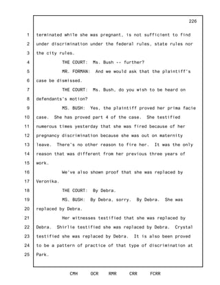 1
2
3
4
5
6
7
8
9
10
11
12
13
14
15
16
17
18
19
20
21
22
23
24
25
CMH OCR RMR CRR FCRR
226
terminated while she was pregnant, is not sufficient to find
under discrimination under the federal rules, state rules nor
the city rules.
THE COURT: Ms. Bush -- further?
MR. FORMAN: And we would ask that the plaintiff's
case be dismissed.
THE COURT: Ms. Bush, do you wish to be heard on
defendants's motion?
MS. BUSH: Yes, the plaintiff proved her prima facie
case. She has proved part 4 of the case. She testified
numerous times yesterday that she was fired because of her
pregnancy discrimination because she was out on maternity
leave. There's no other reason to fire her. It was the only
reason that was different from her previous three years of
work.
We've also shown proof that she was replaced by
Veronika.
THE COURT: By Debra.
MS. BUSH: By Debra, sorry. By Debra. She was
replaced by Debra.
Her witnesses testified that she was replaced by
Debra. Shirlie testified she was replaced by Debra. Crystal
testified she was replaced by Debra. It is also been proved
to be a pattern of practice of that type of discrimination at
Park.
 