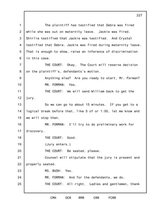 1
2
3
4
5
6
7
8
9
10
11
12
13
14
15
16
17
18
19
20
21
22
23
24
25
CMH OCR RMR CRR FCRR
227
The plaintiff has testified that Debra was fired
while she was out on maternity leave. Jackie was fired.
Shirlie testified that Jackie was testified. And Crystal
testified that Debra, Jackie was fired during maternity leave.
That is enough to show, raise an inference of discrimination
in this case.
THE COURT: Okay. The Court will reserve decision
on the plaintiff's, defendants's motion.
Anything else? Are you ready to start, Mr. Forman?
MR. FORMAN: Yes.
THE COURT: We will send William back to get the
jury.
So we can go to about 15 minutes. If you get to a
logical break before that, like 5 of or 1:00, let me know and
we will stop then.
MR. FORMAN: I'll try to do preliminary work for
discovery.
THE COURT: Good.
(Jury enters.)
THE COURT: Be seated, please.
Counsel will stipulate that the jury is present and
properly seated.
MS. BUSH: Yes.
MR. FORMAN: And for the defendants, we do.
THE COURT: All right. Ladies and gentlemen, thank
 