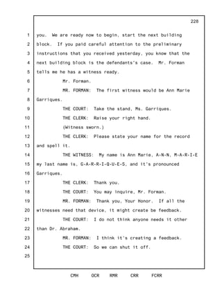 1
2
3
4
5
6
7
8
9
10
11
12
13
14
15
16
17
18
19
20
21
22
23
24
25
CMH OCR RMR CRR FCRR
228
you. We are ready now to begin, start the next building
block. If you paid careful attention to the preliminary
instructions that you received yesterday, you know that the
next building block is the defendants's case. Mr. Forman
tells me he has a witness ready.
Mr. Forman.
MR. FORMAN: The first witness would be Ann Marie
Garriques.
THE COURT: Take the stand, Ms. Garriques.
THE CLERK: Raise your right hand.
(Witness sworn.)
THE CLERK: Please state your name for the record
and spell it.
THE WITNESS: My name is Ann Marie, A-N-N, M-A-R-I-E
my last name is, G-A-R-R-I-Q-U-E-S, and it's pronounced
Garriques.
THE CLERK: Thank you.
THE COURT: You may inquire, Mr. Forman.
MR. FORMAN: Thank you, Your Honor. If all the
witnesses need that device, it might create be feedback.
THE COURT: I do not think anyone needs it other
than Dr. Abraham.
MR. FORMAN: I think it's creating a feedback.
THE COURT: So we can shut it off.
 