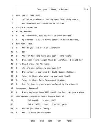 1
2
3
4
5
6
7
8
9
10
11
12
13
14
15
16
17
18
19
20
21
22
23
24
25
Garriques - direct - Forman
CMH OCR RMR CRR FCRR
229
ANN MARIE GARRIQUES,
called as a witness, having been first duly sworn,
was examined and testified as follows:
DIRECT EXAMINATION
BY MR. FORMAN:
Q Ms. Garriques, can you tell us your address?
A My address is 73-33 174th Street in Fresh Meadows,
New York 11366.
Q And do you live with Dr. Abraham?
A Yes.
Q And for how long have you been living there?
A I've been there longer than Dr. Abraham. I would say
I've lived there for 18 years.
Q Who are you currently employed by?
A I'm currently employed by South Queens Medical.
Q Prior to that, who were you employed that?
A Prior to that, Park Management Systems.
Q And for how long were you employed by Park Health
Management Systems?
A I was employed from 1993 until the last two years when
the system changed to South Queens Medical.
THE COURT: Is that 2013?
THE WITNESS: Yeah. I think, yeah.
Q And do you have a family?
A Yes. I have two children.
 