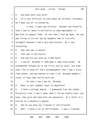 1
2
3
4
5
6
7
8
9
10
11
12
13
14
15
16
17
18
19
20
21
22
23
24
25
Garriques - direct - Forman
CMH OCR RMR CRR FCRR
230
Q And when were they born?
A It's very difficult to talk about my children, extremely.
So I want you all to excuse me.
I have, I have two children. Michael and Michelle,
that I had to leave in California to take employment in
New York to support them. At the time I lost my home. My son
was living in his car and my daughter had to live with
strangers because I had a very bad divorce. So I lost
everything.
Q And that was in where?
A That was in California.
Q And how did you wind up in New York?
A I met Dr. Abraham in 1978 when I came from London. My
grandmother brought me to the clinic and as usual, you know,
they like to show off their granddaughter that I was a nurse
from London, and she wanted to know if Dr. Abraham needed a
nurse, or have jobs and he said yes.
So that's how I met Dr. Abraham.
Q What is your highest level of education?
A I have a college degree. I graduated from the London
University like, I don't know, when I did my credits here, you
know, they give and take with the education. So I think it's
similar to a bachelor's degree.
Q And do you have any licenses or certificates?
A Well, I have a lot of certificates. I was a licensed
 