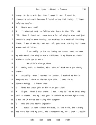 1
2
3
4
5
6
7
8
9
10
11
12
13
14
15
16
17
18
19
20
21
22
23
24
25
Garriques - direct - Forman
CMH OCR RMR CRR FCRR
231
nurse in, to start, but then I gave it up. I went to
community outreach because I loved doing that thing. I loved
helping people.
Q Where was that?
A It started back in California, back in the '80s, '84,
'89. When I found out there was a lot of single moms and just
hardship people were having, so working in a medical facility
there, I was drawn to that sort of, you know, caring for these
women and children.
I actually, prior to losing my house, used to have
my mom watch the single mom's children in my house so their
mothers could go to work.
We didn't charge them.
Q Going back to London, what kind of work were you doing
there?
A Actually, when I worked in London, I worked at North
Hampton and I work at Warden Eye Unit, I used to do
ophthalmology. I liked that.
Q What was your job or title or position?
A Right. When I was there, I was, they called me what they
call a sister, and my last job in London at Warden Eye Clinic.
I was an OR nurse assisting the surgeon.
Q Why did you leave England?
A I actually left London because, at the time, the salary
was very low and my aunt, who sponsored me, felt that it would
 