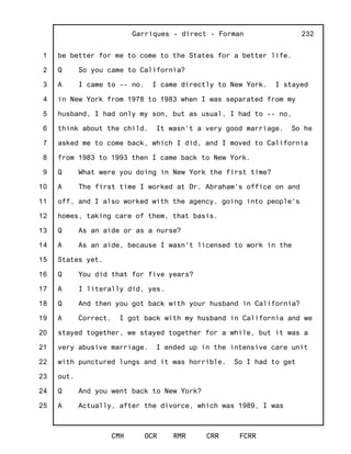 1
2
3
4
5
6
7
8
9
10
11
12
13
14
15
16
17
18
19
20
21
22
23
24
25
Garriques - direct - Forman
CMH OCR RMR CRR FCRR
232
be better for me to come to the States for a better life.
Q So you came to California?
A I came to -- no. I came directly to New York. I stayed
in New York from 1978 to 1983 when I was separated from my
husband, I had only my son, but as usual, I had to -- no,
think about the child. It wasn't a very good marriage. So he
asked me to come back, which I did, and I moved to California
from 1983 to 1993 then I came back to New York.
Q What were you doing in New York the first time?
A The first time I worked at Dr. Abraham's office on and
off, and I also worked with the agency, going into people's
homes, taking care of them, that basis.
Q As an aide or as a nurse?
A As an aide, because I wasn't licensed to work in the
States yet.
Q You did that for five years?
A I literally did, yes.
Q And then you got back with your husband in California?
A Correct. I got back with my husband in California and we
stayed together, we stayed together for a while, but it was a
very abusive marriage. I ended up in the intensive care unit
with punctured lungs and it was horrible. So I had to get
out.
Q And you went back to New York?
A Actually, after the divorce, which was 1989, I was
 