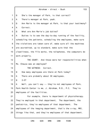 1
2
3
4
5
6
7
8
9
10
11
12
13
14
15
16
17
18
19
20
21
22
23
24
25
Abraham - direct - Bush
CMH OCR RMR CRR FCRR
153
Q She's the manager of Park, is that correct?
A There's manager at Park, yeah.
Q Ann Marie is the manager at Park, is that your testimony?
A Correct.
Q What are Ann Marie's job duties?
A Duties is to see the day-to-day running of the facility,
scheduling the patients, scheduling the employees, make sure
the violations are taken care of, make sure all the machines
are accredited, up to standard, make sure that the
cleanliness, the file works, the telephones, the computers do
work properly.
THE COURT: And those were her responsibilities when
Ms. Chauca was an employee?
THE WITNESS: Correct.
Q How many employees are there at Park today?
A There are probably about 30 employees.
Q 3-0?
A Well, you can't say -- they're not employees of Park.
Park Health Center is me, J. Abraham, M.D., P.C. They're
employees of the facilities.
For example, there is department of physiotherapy.
They're employed in that department. The department, the
pediatrics, they're employees of that department. The
employees of the imaging department, that's the x-ray, MRI,
things like that, and they're employees of that department.
 