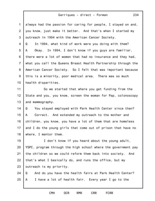 1
2
3
4
5
6
7
8
9
10
11
12
13
14
15
16
17
18
19
20
21
22
23
24
25
Garriques - direct - Forman
CMH OCR RMR CRR FCRR
234
always had the passion for caring for people, I stayed on and,
you know, just make it better. And that's when I started my
outreach in 1994 with the American Cancer Society.
Q In 1994, what kind of work were you doing with them?
A Okay. In 1994, I don't know if you guys are familiar,
there were a lot of women that had no insurance and they had,
what you call the Queens Breast Health Partnership through the
American Cancer Society. So I felt that was important because
this is a minority, poor medical area. There was so much
health disparities.
So we started that where you get funding from the
State and you, you know, screen the woman for Pap, colonoscopy
and mammography.
Q You stayed employed with Park Health Center since then?
A Correct. And extended my outreach to the mother and
children, you know, you have a lot of them that are homeless
and I do the young girls that come out of prison that have no
where, I mentor them.
I don't know if you heard about the young adult,
YSPC, program through the high school where the government pay
the children so we could reform them back into society. And
that's what I basically do, and runs the office, but my
outreach is my priority.
Q And do you have the health fairs at Park Health Center?
A I have a lot of health fair. Every year I go to the
 