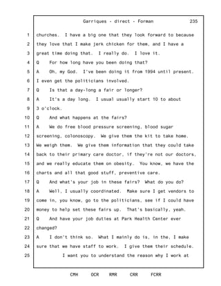 1
2
3
4
5
6
7
8
9
10
11
12
13
14
15
16
17
18
19
20
21
22
23
24
25
Garriques - direct - Forman
CMH OCR RMR CRR FCRR
235
churches. I have a big one that they look forward to because
they love that I make jerk chicken for them, and I have a
great time doing that. I really do. I love it.
Q For how long have you been doing that?
A Oh, my God. I've been doing it from 1994 until present.
I even get the politicians involved.
Q Is that a day-long a fair or longer?
A It's a day long. I usual usually start 10 to about
3 o'clock.
Q And what happens at the fairs?
A We do free blood pressure screening, blood sugar
screening, colonoscopy. We give them the kit to take home.
We weigh them. We give them information that they could take
back to their primary care doctor, if they're not our doctors,
and we really educate them on obesity. You know, we have the
charts and all that good stuff, preventive care.
Q And what's your job in these fairs? What do you do?
A Well, I usually coordinated. Make sure I get vendors to
come in, you know, go to the politicians, see if I could have
money to help set these fairs up. That's basically, yeah.
Q And have your job duties at Park Health Center ever
changed?
A I don't think so. What I mainly do is, in the, I make
sure that we have staff to work. I give them their schedule.
I want you to understand the reason why I work at
 