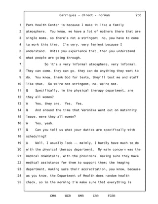 1
2
3
4
5
6
7
8
9
10
11
12
13
14
15
16
17
18
19
20
21
22
23
24
25
Garriques - direct - Forman
CMH OCR RMR CRR FCRR
236
Park Health Center is because I make it like a family
atmosphere. You know, we have a lot of mothers there that are
single moms, so there's not a stringent, no, you have to come
to work this time. I'm very, very lenient because I
understand. Until you experience that, then you understand
what people are going through.
So it's a very informal atmosphere, very informal.
They can come, they can go, they can do anything they want to
do. You know, thank God for texts, they'll text me and stuff
like that. So we're not stringent, no, we're not.
Q Specifically, in the physical therapy department, are
they all women?
A Yes, they are. Yes. Yes.
Q And around the time that Veronika went out on maternity
leave, were they all women?
A Yes, yeah.
Q Can you tell us what your duties are specifically with
scheduling?
A Well, I usually look -- mainly, I hardly have much to do
with the physical therapy department. My main concern was the
medical downstairs, with the providers, making sure they have
medical assistance for them to support them; the imaging
department, making sure their accreditation, you know, because
as you know, the Department of Health does random health
check, so in the morning I'm make sure that everything is
 