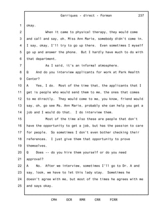 1
2
3
4
5
6
7
8
9
10
11
12
13
14
15
16
17
18
19
20
21
22
23
24
25
Garriques - direct - Forman
CMH OCR RMR CRR FCRR
237
okay.
When it came to physical therapy, they would come
and call and say, oh, Miss Ann Marie, somebody didn't come in.
I say, okay, I'll try to go up there. Even sometimes I myself
go up and answer the phone. But I hardly have much to do with
that department.
As I said, it's an informal atmosphere.
Q And do you interview applicants for work at Park Health
Center?
A Yes, I do. Most of the time that, the applicants that I
get is people who would send them to me, the ones that comes
to me directly. They would come to me, you know, friend would
say, oh, go see Ms. Ann Marie, probably she can help you get a
job and I would do that. I do interview them.
Most of the time also these are people that don't
have the opportunity to get a job, but has the passion to care
for people. So sometimes I don't even bother checking their
references. I just give them that opportunity to prove
themselves.
Q Does -- do you hire them yourself or do you need
approval?
A No. After we interview, sometimes I'll go to Dr. A and
say, look, we have to let this lady stay. Sometimes he
doesn't agree with me, but most of the times he agrees with me
and says okay.
 