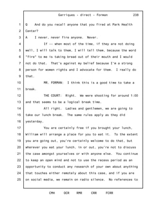 1
2
3
4
5
6
7
8
9
10
11
12
13
14
15
16
17
18
19
20
21
22
23
24
25
Garriques - direct - Forman
CMH OCR RMR CRR FCRR
238
Q And do you recall anyone that you fired at Park Health
Center?
A I never, never fire anyone. Never.
If -- when most of the time, if they are not doing
well, I will talk to them, I will tell them, because the word
"fire" to me is taking bread out of their mouth and I would
not do that. That's against my belief because I'm a strong
person for women rights and I advocate for them. I really do
that.
MR. FORMAN: I think this is a good time to take a
break.
THE COURT: Right. We were shooting for around 1:00
and that seems to be a logical break time.
All right. Ladies and gentlemen, we are going to
take our lunch break. The same rules apply as they did
yesterday.
You are certainly free if you brought your lunch,
William will arrange a place for you to eat it. To the extent
you are going out, you're certainly welcome to do that, but
wherever you eat your lunch, in or out, you're not to discuss
the case amongst yourselves or with anyone else. You continue
to keep an open mind and not to use the recess period as an
opportunity to conduct any research of your own about anything
that touches either remotely about this case, and if you are
on social media, we remain on radio silence. No references to
 