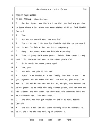 1
2
3
4
5
6
7
8
9
10
11
12
13
14
15
16
17
18
19
20
21
22
23
24
25
Garriques - direct - Forman
CMH OCR RMR CRR FCRR
241
DIRECT EXAMINATION
BY MR. FORMAN: (Continuing)
Q Ms. Garriques, was there a time that you had any parties
or baby showers for women who were giving birth at Park Health
Center?
A Yes.
Q And do you recall who that was for?
A The first one I did was for Fabiola and the second one I
did, it was for Debra, for her first pregnancy.
Q Okay. And about when was Fabiola expecting?
A This is going back some years. Seven, like seven -- way
back. So, because her son is now seven years old.
Q So it would be seven years ago?
A Yes, yes.
Q And what did you do for her?
A Actually we bonded with her family, her family and I, we
got together and we asked her what she wanted, you know, the
family. So her mother and her sister, we got, she wanted the
color green, so we made the baby shower green, and her mom and
her sisters and the staff, we decorated the basement area and
we surprised her. And she loved it.
Q And what was her job duties or title at Park Health
Center?
A She was a medical assistant working with me downstairs.
So at the time she was working in pediatric.
 