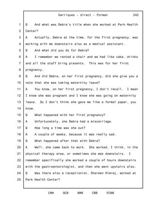 1
2
3
4
5
6
7
8
9
10
11
12
13
14
15
16
17
18
19
20
21
22
23
24
25
Garriques - direct - Forman
CMH OCR RMR CRR FCRR
242
Q And what was Debra's title when she worked at Park Health
Center?
A Actually, Debra at the time, for the first pregnancy, was
working with me downstairs also as a medical assistant.
Q And what did you do for Debra?
A I remember we rented a chair and we had like cake, drinks
and all the staff bring presents. This was for her first
pregnancy.
Q And did Debra, on her first pregnancy, did she give you a
note that she was taking maternity leave?
A You know, on her first pregnancy, I don't recall. I mean
I know she was pregnant and I know she was going on maternity
leave. So I don't think she gave me like a formal paper, you
know.
Q What happened with her first pregnancy?
A Unfortunately, she Debra had a miscarriage.
Q How long a time was she out?
A A couple of weeks, because it was really sad.
Q What happened after that with Debra?
A Well, she came back to work. She worked, I think, in the
physical therapy area, or sometimes she was downstairs. I
remember specifically she worked a couple of hours downstairs
with the gastroenterologist, and then she went upstairs also.
Q Was there also a receptionist, Shereen Himraj, worked at
Park Health Center?
 