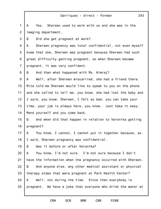 1
2
3
4
5
6
7
8
9
10
11
12
13
14
15
16
17
18
19
20
21
22
23
24
25
Garriques - direct - Forman
CMH OCR RMR CRR FCRR
243
A Yes. Shereen used to work with us and she was in the
imaging department.
Q Did she get pregnant at work?
A Shereen pregnancy was total confidential, not even myself
knew that she, Shereen was pregnant because Shereen had such
great difficulty getting pregnant, so when Shereen became
pregnant, it was very confident.
Q And then what happened with Ms. Himraj?
A Well, after Shereen miscarried, she had a friend there.
Rita told me Shereen would like to speak to you on the phone
and she called to tell me, you know, she had lost the baby and
I said, you know, Shereen, I felt so bad, you can take your
time, your job is always here, you know. Just take it easy.
Mend yourself and you come back.
Q And when did that happen in relation to Veronika getting
pregnant?
A You know, I cannot, I cannot put it together because, as
I said, Shereen pregnancy was confidential.
Q Was it before or after Veronika?
A You know, I'm not sure. I'm not sure because I don't
have the information when the pregnancy occurred with Shereen.
Q And anyone else, any other medical assistant or physical
therapy aides that were pregnant at Park Health Center?
A Well, not during the time. Since then everybody is
pregnant. We have a joke that everyone who drink the water at
 