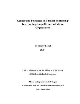 Gender and Politeness in E-mails: Expressing/
Interpreting (Im)politeness within an
Organisation
By Liberty Borjal
28381
Project submitted in partial fulfilment of the Degree
of BA (Hons) in English Language
Majan College (University College)
In association with the University of Bedfordshire, UK
Date: 6 June 2011
 