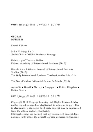 00891_fm_ptg01.indd 3 09/09/15 5:21 PM
GLOBAL
BUSINESS
Fourth Edition
Mike W. Peng, Ph.D.
Jindal Chair of Global Business Strategy
University of Texas at Dallas
Fellow, Academy of International Business (2012)
Decade Award Winner, Journal of International Business
Studies (2015)
The Only International Business Textbook Author Listed in
The World’s Most Influential Scientific Minds (2015)
Australia ● Brazil ● Mexico ● Singapore ● United Kingdom ●
United States
00891_fm_ptg01.indd 1 09/09/15 5:21 PM
Copyright 2017 Cengage Learning. All Rights Reserved. May
not be copied, scanned, or duplicated, in whole or in part. Due
to electronic rights, some third party content may be suppressed
from the eBook and/or eChapter(s).
Editorial review has deemed that any suppressed content does
not materially affect the overall learning experience. Cengage
 