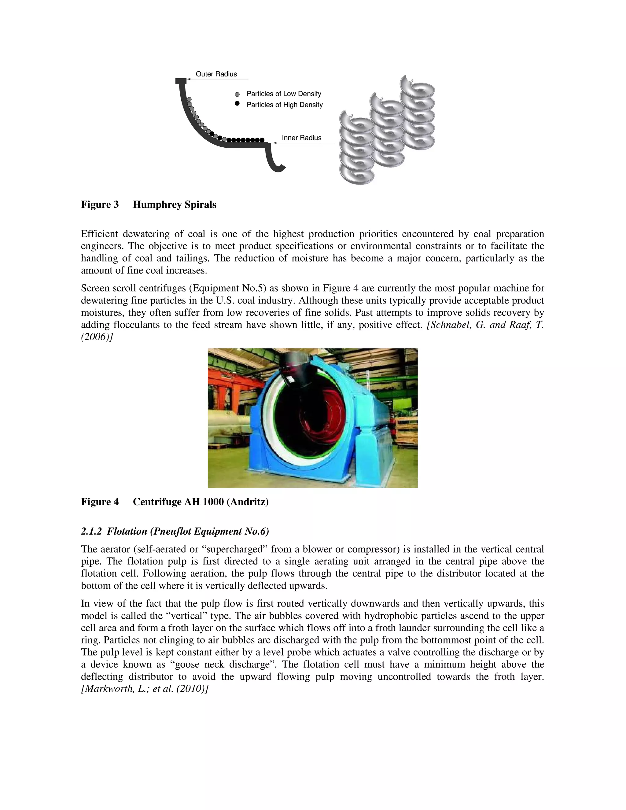 Inner Radius
Particles of Low Density
Particles of High Density
Outer Radius
Inner Radius
Particles of Low Density
Particles of High Density
Outer Radius
Figure 3 Humphrey Spirals
Efficient dewatering of coal is one of the highest production priorities encountered by coal preparation
engineers. The objective is to meet product specifications or environmental constraints or to facilitate the
handling of coal and tailings. The reduction of moisture has become a major concern, particularly as the
amount of fine coal increases.
Screen scroll centrifuges (Equipment No.5) as shown in Figure 4 are currently the most popular machine for
dewatering fine particles in the U.S. coal industry. Although these units typically provide acceptable product
moistures, they often suffer from low recoveries of fine solids. Past attempts to improve solids recovery by
adding flocculants to the feed stream have shown little, if any, positive effect. [Schnabel, G. and Raaf, T.
(2006)]
Figure 4 Centrifuge AH 1000 (Andritz)
2.1.2 Flotation (Pneuflot Equipment No.6)
The aerator (self-aerated or “supercharged” from a blower or compressor) is installed in the vertical central
pipe. The flotation pulp is first directed to a single aerating unit arranged in the central pipe above the
flotation cell. Following aeration, the pulp flows through the central pipe to the distributor located at the
bottom of the cell where it is vertically deflected upwards.
In view of the fact that the pulp flow is first routed vertically downwards and then vertically upwards, this
model is called the “vertical” type. The air bubbles covered with hydrophobic particles ascend to the upper
cell area and form a froth layer on the surface which flows off into a froth launder surrounding the cell like a
ring. Particles not clinging to air bubbles are discharged with the pulp from the bottommost point of the cell.
The pulp level is kept constant either by a level probe which actuates a valve controlling the discharge or by
a device known as “goose neck discharge”. The flotation cell must have a minimum height above the
deflecting distributor to avoid the upward flowing pulp moving uncontrolled towards the froth layer.
[Markworth, L.; et al. (2010)]
 