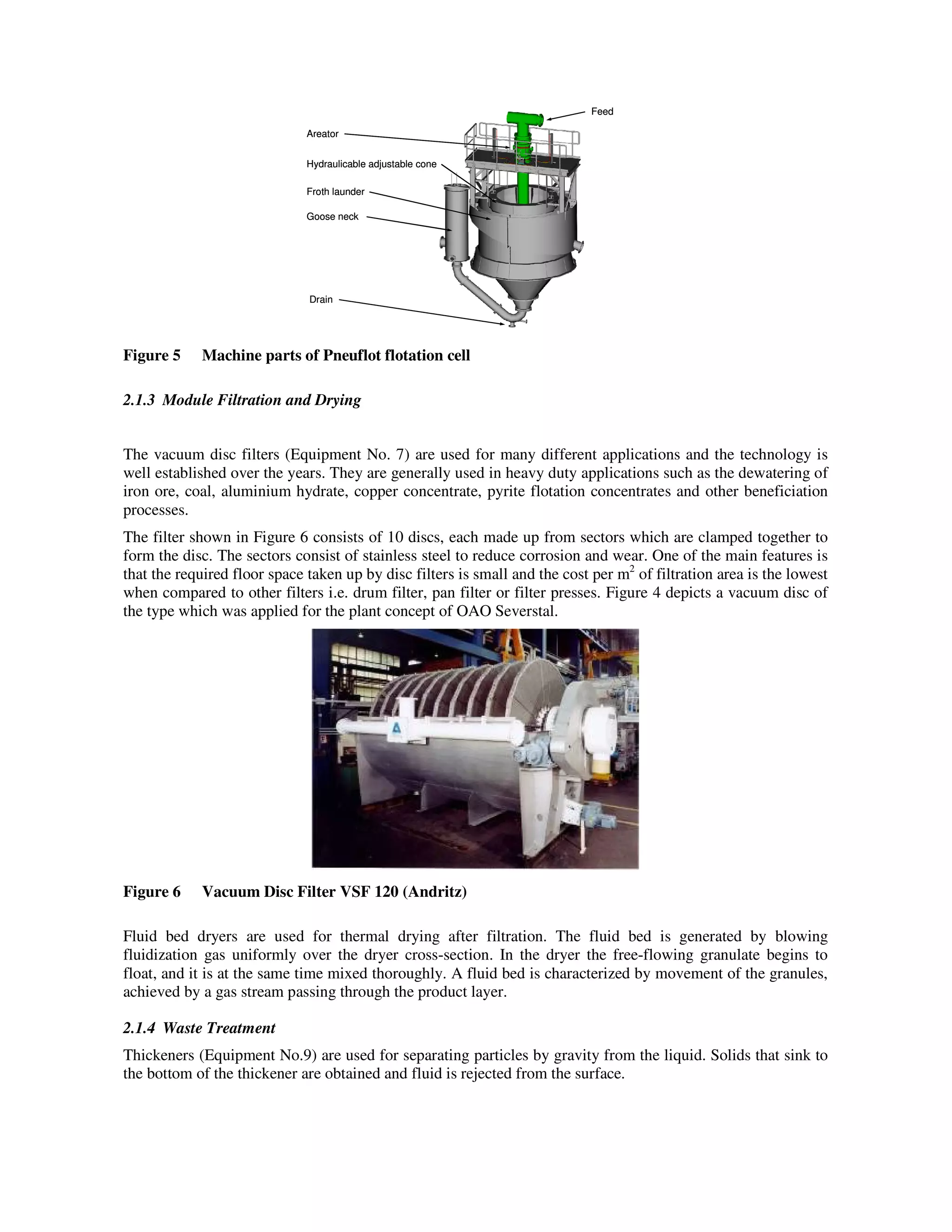 Areator
Hydraulicable adjustable cone
Froth launder
Goose neck
Drain
Feed
Areator
Hydraulicable adjustable cone
Froth launder
Goose neck
Drain
Feed
Figure 5 Machine parts of Pneuflot flotation cell
2.1.3 Module Filtration and Drying
The vacuum disc filters (Equipment No. 7) are used for many different applications and the technology is
well established over the years. They are generally used in heavy duty applications such as the dewatering of
iron ore, coal, aluminium hydrate, copper concentrate, pyrite flotation concentrates and other beneficiation
processes.
The filter shown in Figure 6 consists of 10 discs, each made up from sectors which are clamped together to
form the disc. The sectors consist of stainless steel to reduce corrosion and wear. One of the main features is
that the required floor space taken up by disc filters is small and the cost per m2
of filtration area is the lowest
when compared to other filters i.e. drum filter, pan filter or filter presses. Figure 4 depicts a vacuum disc of
the type which was applied for the plant concept of OAO Severstal.
Figure 6 Vacuum Disc Filter VSF 120 (Andritz)
Fluid bed dryers are used for thermal drying after filtration. The fluid bed is generated by blowing
fluidization gas uniformly over the dryer cross-section. In the dryer the free-flowing granulate begins to
float, and it is at the same time mixed thoroughly. A fluid bed is characterized by movement of the granules,
achieved by a gas stream passing through the product layer.
2.1.4 Waste Treatment
Thickeners (Equipment No.9) are used for separating particles by gravity from the liquid. Solids that sink to
the bottom of the thickener are obtained and fluid is rejected from the surface.
 