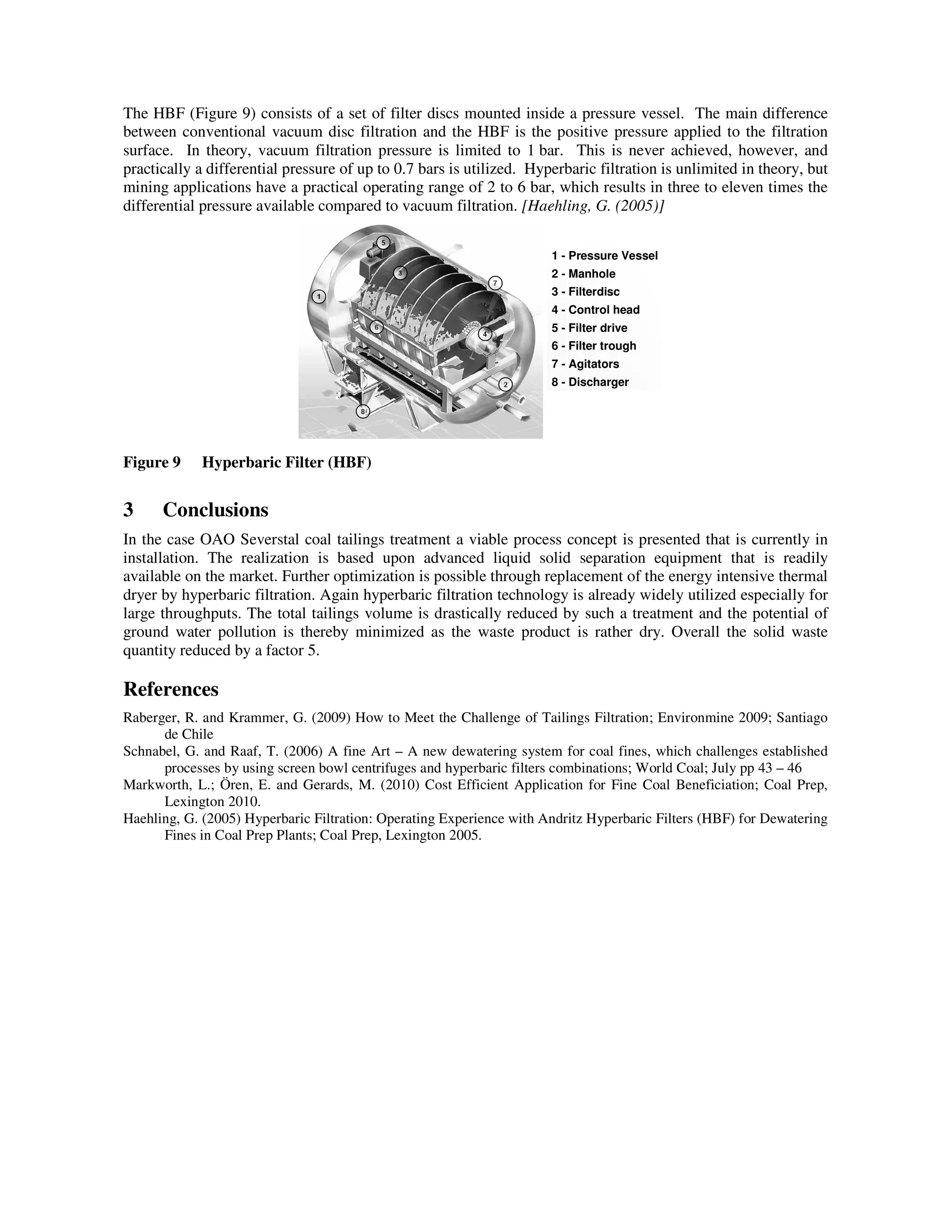 The HBF (Figure 9) consists of a set of filter discs mounted inside a pressure vessel. The main difference
between conventional vacuum disc filtration and the HBF is the positive pressure applied to the filtration
surface. In theory, vacuum filtration pressure is limited to 1 bar. This is never achieved, however, and
practically a differential pressure of up to 0.7 bars is utilized. Hyperbaric filtration is unlimited in theory, but
mining applications have a practical operating range of 2 to 6 bar, which results in three to eleven times the
differential pressure available compared to vacuum filtration. [Haehling, G. (2005)]
1 - Pressure Vessel
2 - Manhole
3 - Filterdisc
4 - Control head
5 - Filter drive
6 - Filter trough
7 - Agitators
8 - Discharger
1 - Pressure Vessel
2 - Manhole
3 - Filterdisc
4 - Control head
5 - Filter drive
6 - Filter trough
7 - Agitators
8 - Discharger
Figure 9 Hyperbaric Filter (HBF)
3 Conclusions
In the case OAO Severstal coal tailings treatment a viable process concept is presented that is currently in
installation. The realization is based upon advanced liquid solid separation equipment that is readily
available on the market. Further optimization is possible through replacement of the energy intensive thermal
dryer by hyperbaric filtration. Again hyperbaric filtration technology is already widely utilized especially for
large throughputs. The total tailings volume is drastically reduced by such a treatment and the potential of
ground water pollution is thereby minimized as the waste product is rather dry. Overall the solid waste
quantity reduced by a factor 5.
References
Raberger, R. and Krammer, G. (2009) How to Meet the Challenge of Tailings Filtration; Environmine 2009; Santiago
de Chile
Schnabel, G. and Raaf, T. (2006) A fine Art – A new dewatering system for coal fines, which challenges established
processes by using screen bowl centrifuges and hyperbaric filters combinations; World Coal; July pp 43 – 46
Markworth, L.; Ören, E. and Gerards, M. (2010) Cost Efficient Application for Fine Coal Beneficiation; Coal Prep,
Lexington 2010.
Haehling, G. (2005) Hyperbaric Filtration: Operating Experience with Andritz Hyperbaric Filters (HBF) for Dewatering
Fines in Coal Prep Plants; Coal Prep, Lexington 2005.
 