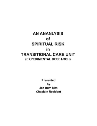AN ANANLYSIS
of
SPIRITUAL RISK
in
TRANSITIONAL CARE UNIT
(EXPERIMENTAL RESEARCH)
Presented
by
Jae Bum Kim
Chaplain Resident
 