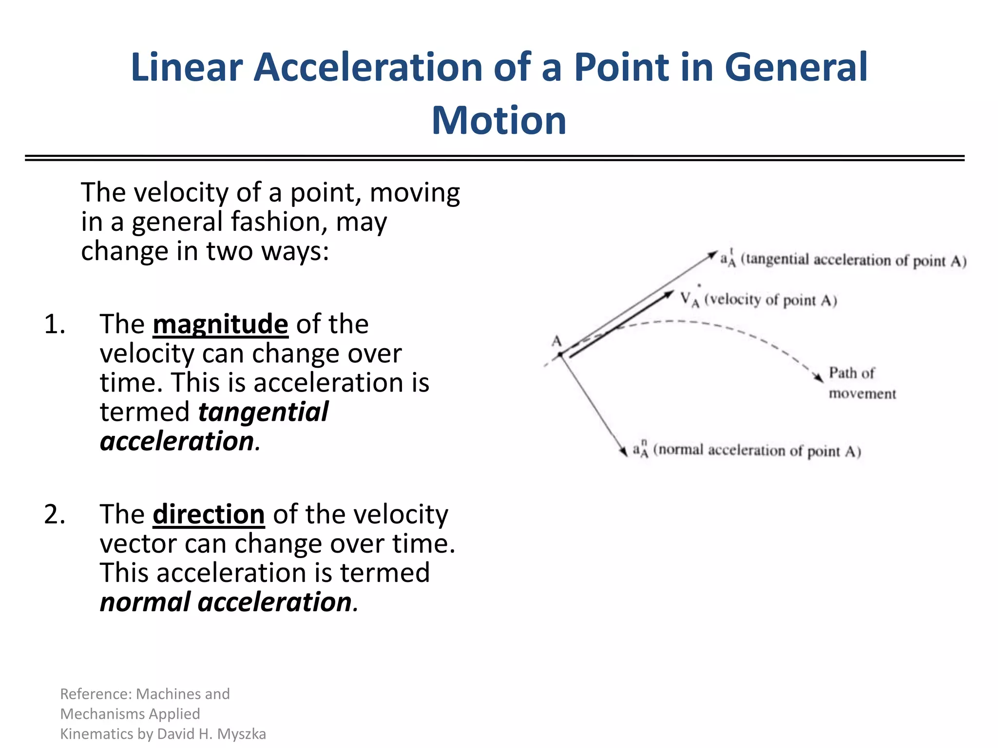 Linear Acceleration of a Point in General Motion	The velocity of a point, moving in a general fashion, may change in two ways:The magnitude of the velocity can change over time. This is acceleration is termed tangential acceleration.2. 	The directionof the velocity vector can change over time. This acceleration is termed normal acceleration.Reference: Machines and Mechanisms Applied Kinematics by David H. Myszka