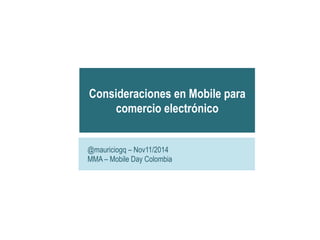 Consideraciones en Mobile para 
comercio electrónico 
@mauriciogq – Nov11/2014 
MMA – Mobile Day Colombia 
 