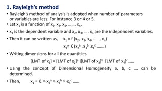 • Let x1 is a function of x2, x3, x4, ……, xn.
• x1 is the dependent variable and x2, x3, …. xn are the independent variables.
• Then it can be written as, x1 = f (x2, x3, x4, ……, xn)
x1= K (x2
a .x3
b .x4
c .……)
• Writing dimensions for all the quantities
[LMT of x1] = [LMT of x2]a [LMT of x3]b [LMT of x4]c……
• Using the concept of Dimensional Homogeneity a, b, c …. can be
determined.
• Then, x1 = K ×⋅x2
a ×⋅x3
b ×⋅x4
c ……
1. Rayleigh’s method
• Rayleigh’s method of analysis is adopted when number of parameters
or variables are less. For instance 3 or 4 or 5.
 