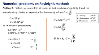 Numerical problems on Rayleigh’s method:
Problem 1: Velocity of sound C in air varies as bulk modulus of elasticity K and the
mass density ρ. Derive an expression for the velocity in form 𝐶 =
𝐾
𝜌
 