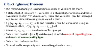• This method of analysis is used when number of variables are more.
• It states that, if there are n – variables in a physical phenomenon and those
n-variables contain ‘m’ dimensions, then the variables can be arranged
into (n-m) dimensionless groups called  terms.
• If f (x1, x2, x3, ……… xn) = 0 and variables can be expressed using m
dimensions then, F(1, 2, 3, ……… n - m) = 0
• where, 1, 2, 3, ……… are dimensionless groups.
• Each  term contains (m + 1) variables out of which m are of repeating type
and one is of non-repeating type.
• Each  term is dimensionless
• Dimensional homogeneity can be used to get each  term.
2. Buckingham- Theorem
 