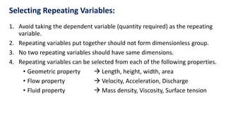 Selecting Repeating Variables:
1. Avoid taking the dependent variable (quantity required) as the repeating
variable.
2. Repeating variables put together should not form dimensionless group.
3. No two repeating variables should have same dimensions.
4. Repeating variables can be selected from each of the following properties.
• Geometric property  Length, height, width, area
• Flow property  Velocity, Acceleration, Discharge
• Fluid property  Mass density, Viscosity, Surface tension
 
