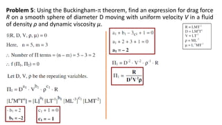 Problem 5: Using the Buckingham- theorem, find an expression for drag force
R on a smooth sphere of diameter D moving with uniform velocity V in a fluid
of density ρ and dynamic viscosity µ.
 