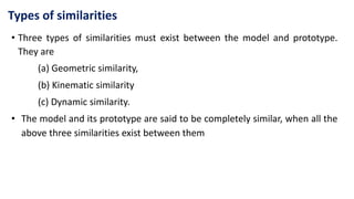 Types of similarities
• Three types of similarities must exist between the model and prototype.
They are
(a) Geometric similarity,
(b) Kinematic similarity
(c) Dynamic similarity.
• The model and its prototype are said to be completely similar, when all the
above three similarities exist between them
 