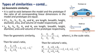 (a) Geometric similarity:
• It is said to exist between the model and the prototype if
the ratio of all corresponding linear dimensions in the
model and prototype are equal.
• If Lm, bm, hm, Dm, Am and Vm are length, breadth, height,
diameter, area, and volume of model respectively, and
• Lp, bp, hp, Dp, Ap and Vp are length, breadth, height,
diameter, area and volume of the prototype respectively,
Types of similarities – contd…
Then for geometric similarity,   
p p p
r
m m m
L b D
L
L b D
where Lr is the scale ratio.
Then for area’s ratio,
2

   

p p p
r r r
m m m
A L b
L L L
A L b
Then for volume’s ratio,
3
 
    
 
p p p P
r r r r
m m m m
V L b h
L L L L
V L b h
 