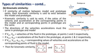 (b) Kinematic similarity:
• If similarity of motion between model and prototype
exists, then kinematic similarity is said to exist between
the model and prototype.
• Kinematic similarity is said to exist, if the ratios of the
velocity and acceleration at the corresponding points in
the model and at corresponding points in prototype are
the same.
• The directions of the velocities accelerations must the
same in prototype and model
Types of similarities – contd…
• If Vp1, Vp2 = velocities of the fluid in the prototype, at points 1 and 2 respectively,
• If am1, am2 = accelerations of the fluid in the prototype, at points 1 & 2 respectively,
• If Vm1, Vm2, am1, am2 = corresponding values of velocities and accelerations at the
corresponding points of fluid in the model,
1 2
1 2

p p
m m
V V
V V
• Then for kinematic similarity, 1 2
1 2

p p
m m
a a
a a
and
 